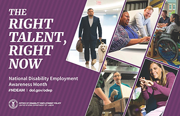 2019 NDEAM Poster. The background of the 2019 NDEAM poster is purple with the theme, The Right Talent, Right Now, in white letters staggered down the upper left side. Below the theme, also in white letters, are the words National Disability Employment Awareness Month, hashtag NDEAM slash dol.gov/odep. Dol.gov/odep is the address of ODEP's website. The very bottom of the left side is DOL's seal with the words Office of Disability Employment Policy and United States Department of Labor to its right. The right side of the poster shows five images of employees with disabilities working in inclusive workplaces.