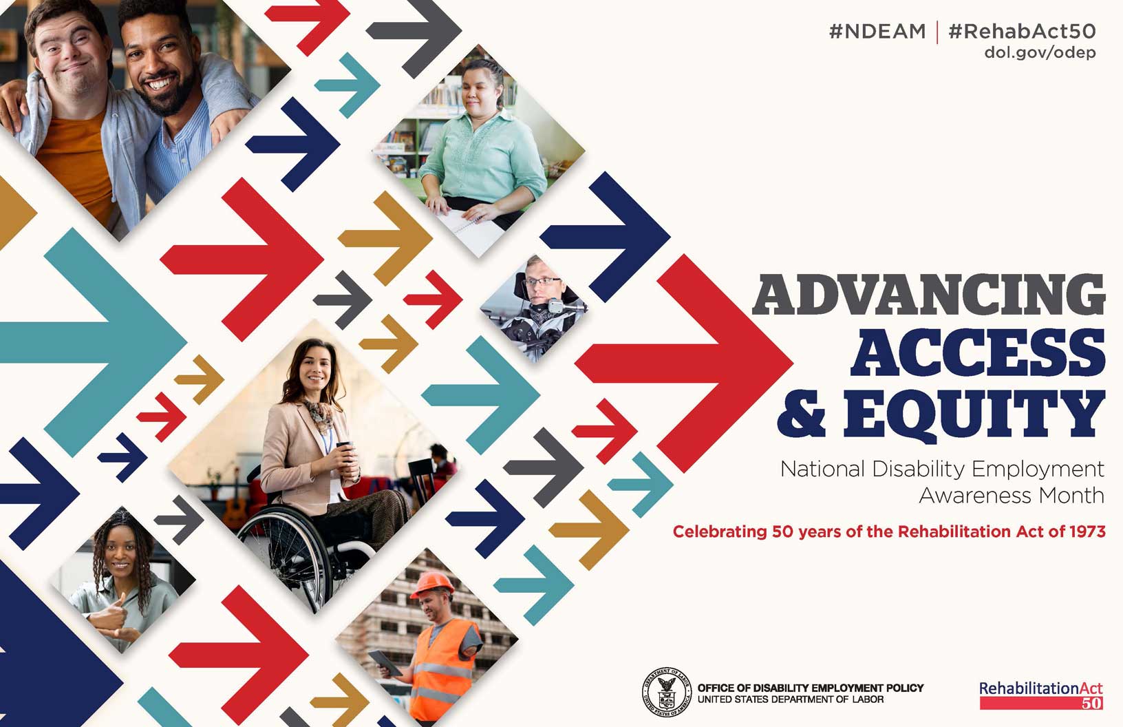 The poster is rectangular in shape with a white background. The words, “Advancing Access & Equity, National Disability Employment Awareness Month, Celebrating 50 years of the Rehabilitation Act of 1973” are placed to the right of a field of red, gray, teal, blue and yellow arrows. Mixed within the arrows are diverse images of people with disabilities in workplace settings. Along the top in small gray letters are the hashtags “NDEAM” and “RehabAct50” followed by the website address, dol.gov/ODEP. In the lower right corner is the DOL seal followed by the words “Office of Disability Employment Policy, United States Department of Labor” as well as the Rehabilitation Act 50 logo